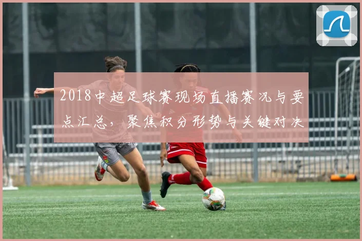 2018中超足球赛现场直播赛况与要点汇总，聚焦积分形势与关键对决影响
