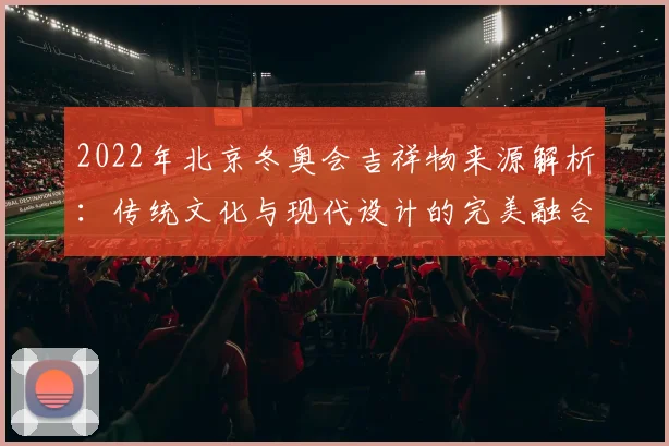 2022年北京冬奥会吉祥物来源解析：传统文化与现代设计的完美融合