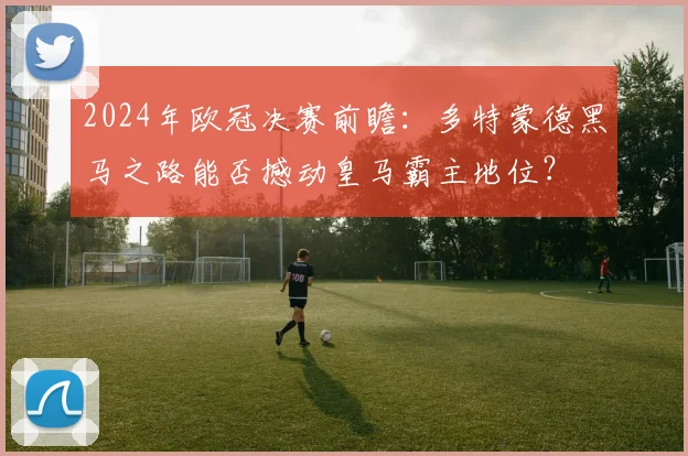 2024年欧冠决赛前瞻:多特蒙德黑马之路能否撼动皇马霸主地位?