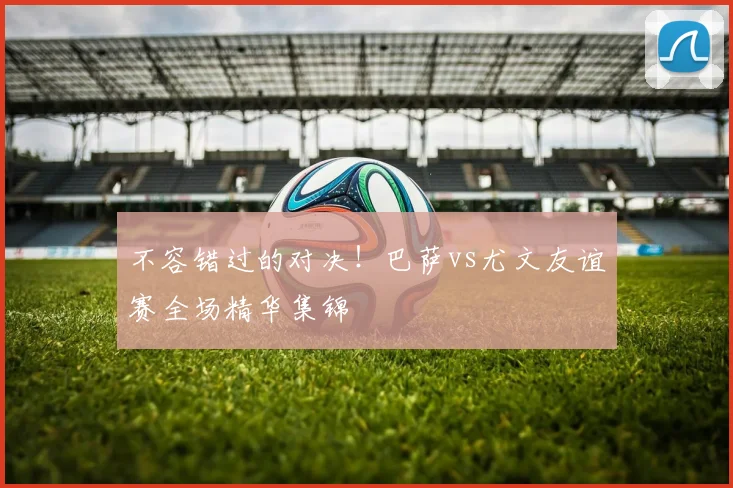 不容错过的对决!巴萨vs尤文友谊赛全场精华集锦