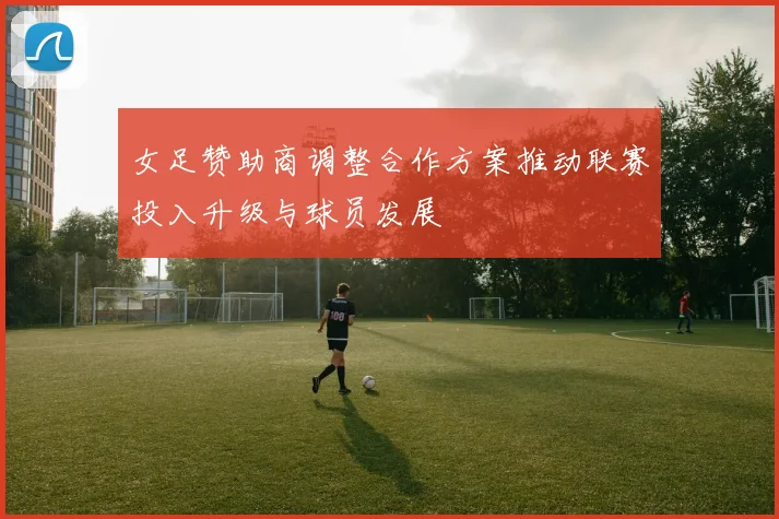 女足赞助商调整合作方案推动联赛投入升级与球员发展