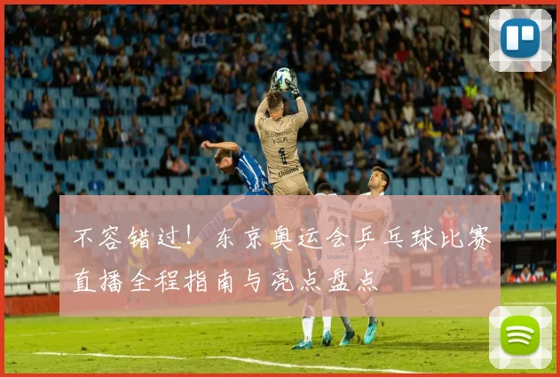 不容错过！东京奥运会乒乓球比赛直播全程指南与亮点盘点