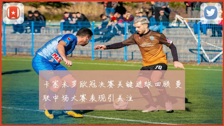 卡塞米罗欧冠决赛关键进球回顾 曼联中场大赛表现引关注